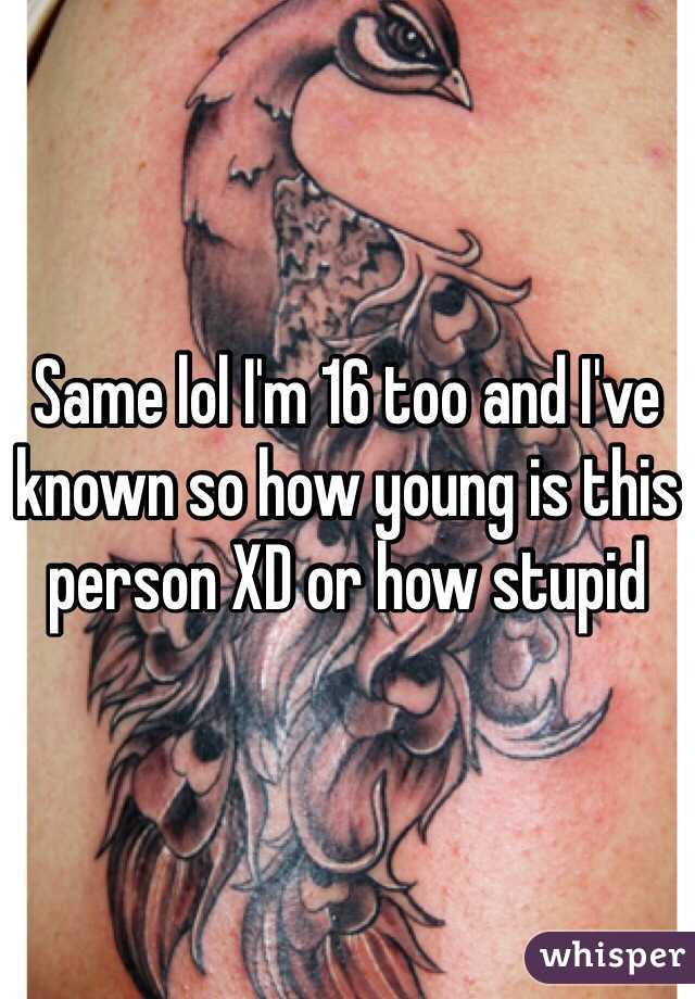 Same lol I'm 16 too and I've known so how young is this person XD or how stupid 