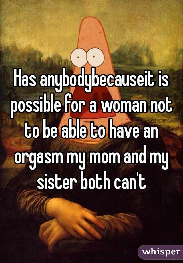 Has anybodybecauseit is possible for a woman not to be able to have an orgasm my mom and my sister both can't