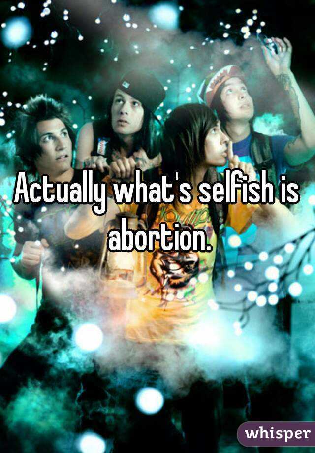 Actually what's selfish is abortion.