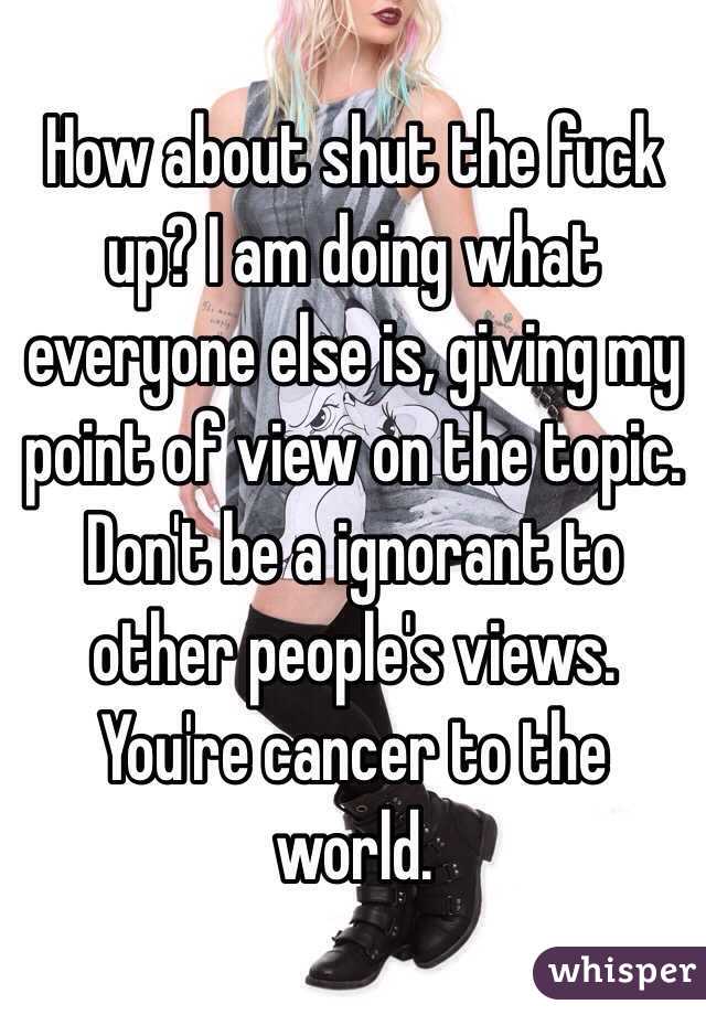 How about shut the fuck up? I am doing what everyone else is, giving my point of view on the topic. Don't be a ignorant to other people's views. You're cancer to the world.