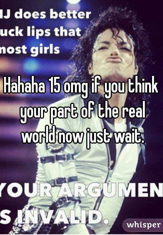 Hahaha 15 omg if you think your part of the real world now just wait.