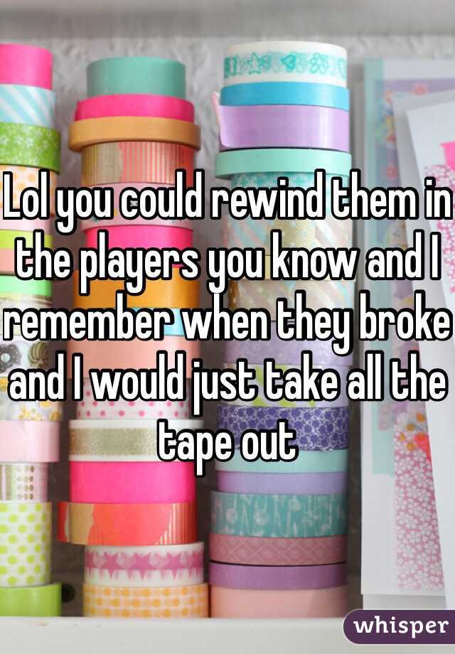 Lol you could rewind them in the players you know and I remember when they broke and I would just take all the tape out 