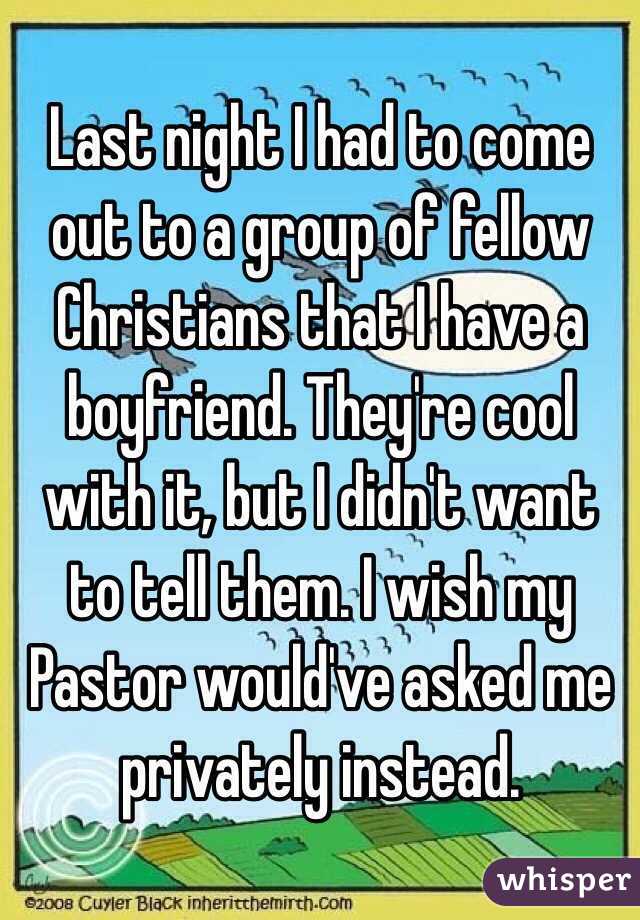 Last night I had to come out to a group of fellow Christians that I have a boyfriend. They're cool with it, but I didn't want to tell them. I wish my Pastor would've asked me privately instead. 