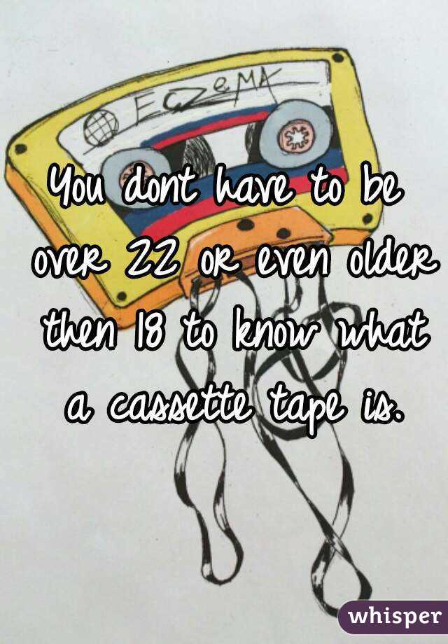 You dont have to be over 22 or even older then 18 to know what a cassette tape is.