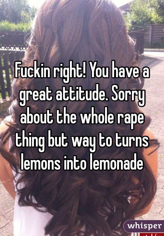 Fuckin right! You have a great attitude. Sorry about the whole rape thing but way to turns lemons into lemonade