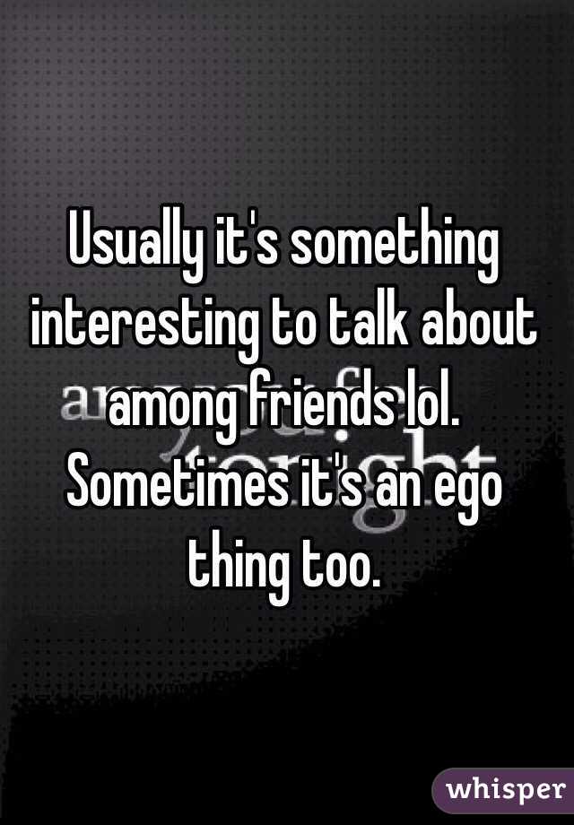 Usually it's something interesting to talk about among friends lol. Sometimes it's an ego thing too.