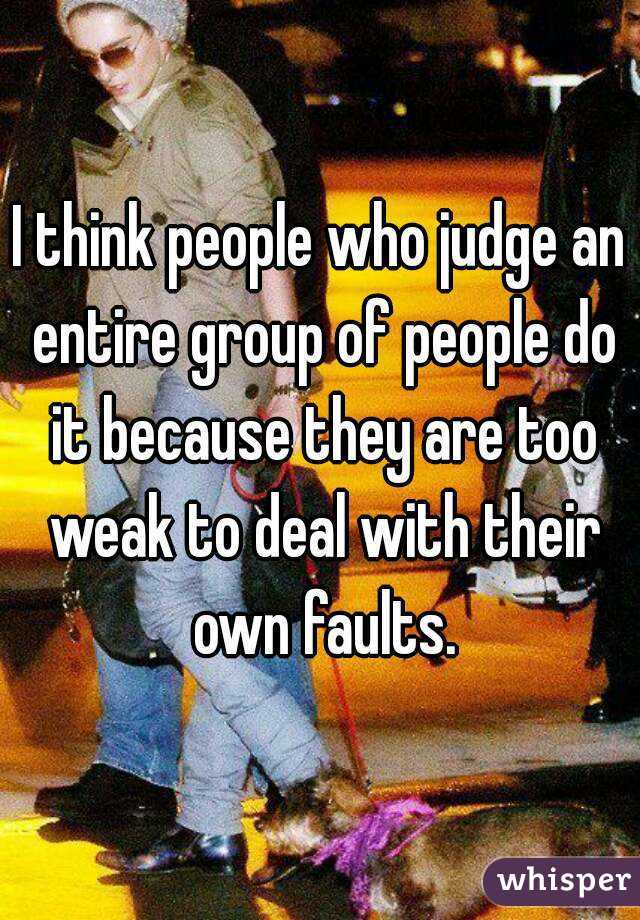 I think people who judge an entire group of people do it because they are too weak to deal with their own faults.