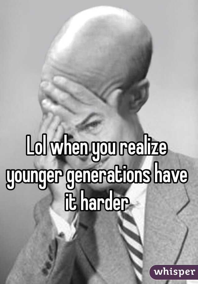 Lol when you realize younger generations have it harder 