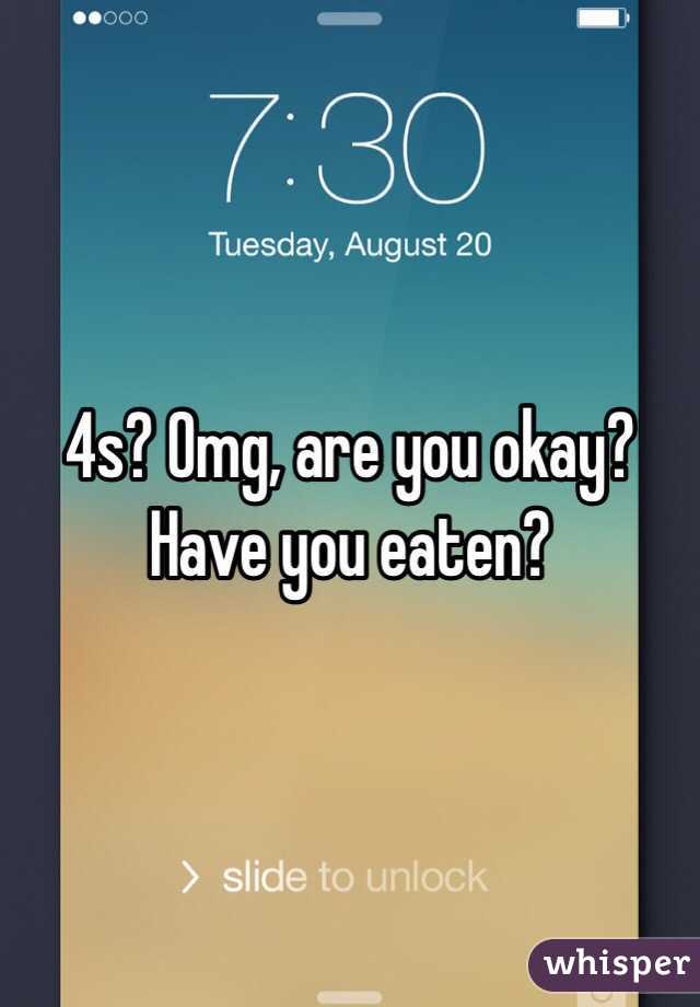 4s? Omg, are you okay? Have you eaten? 