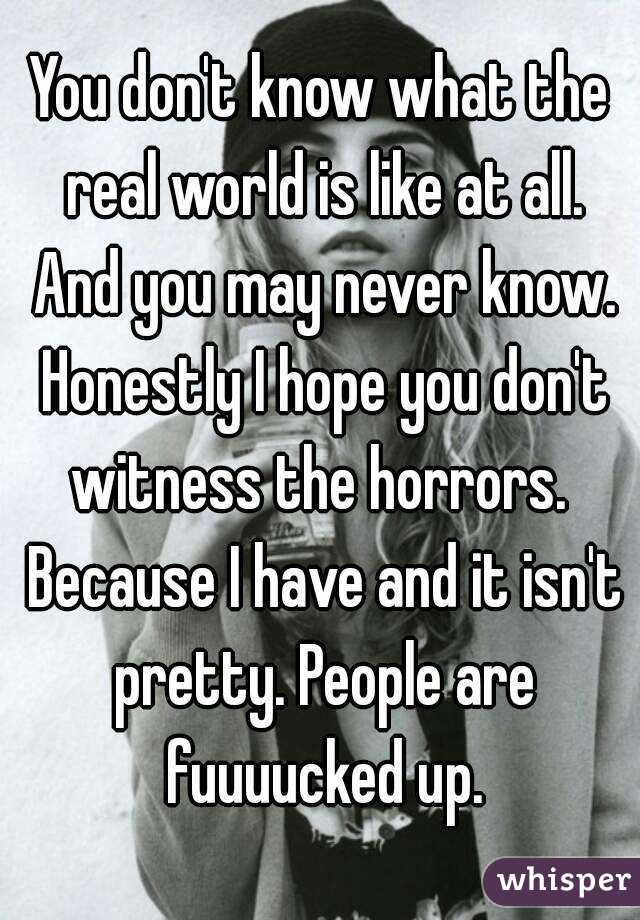 You don't know what the real world is like at all. And you may never know. Honestly I hope you don't witness the horrors.  Because I have and it isn't pretty. People are fuuuucked up.