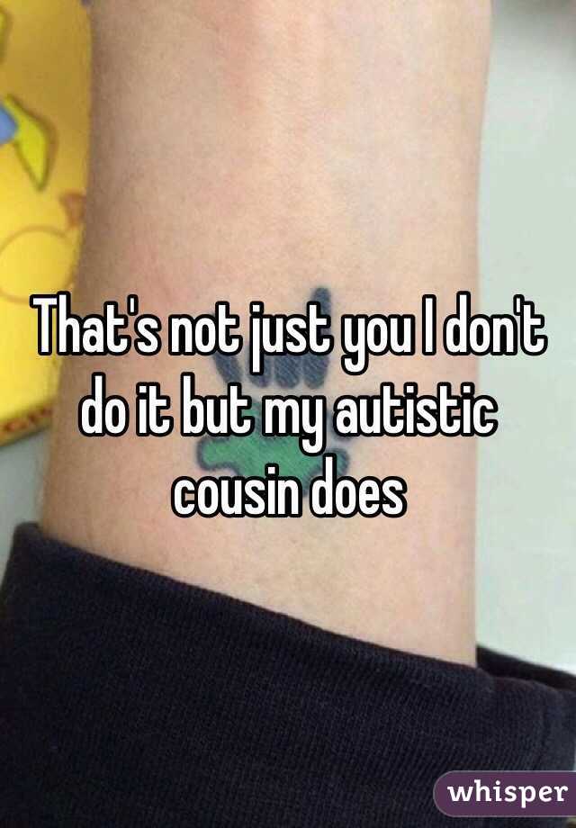 That's not just you I don't do it but my autistic cousin does