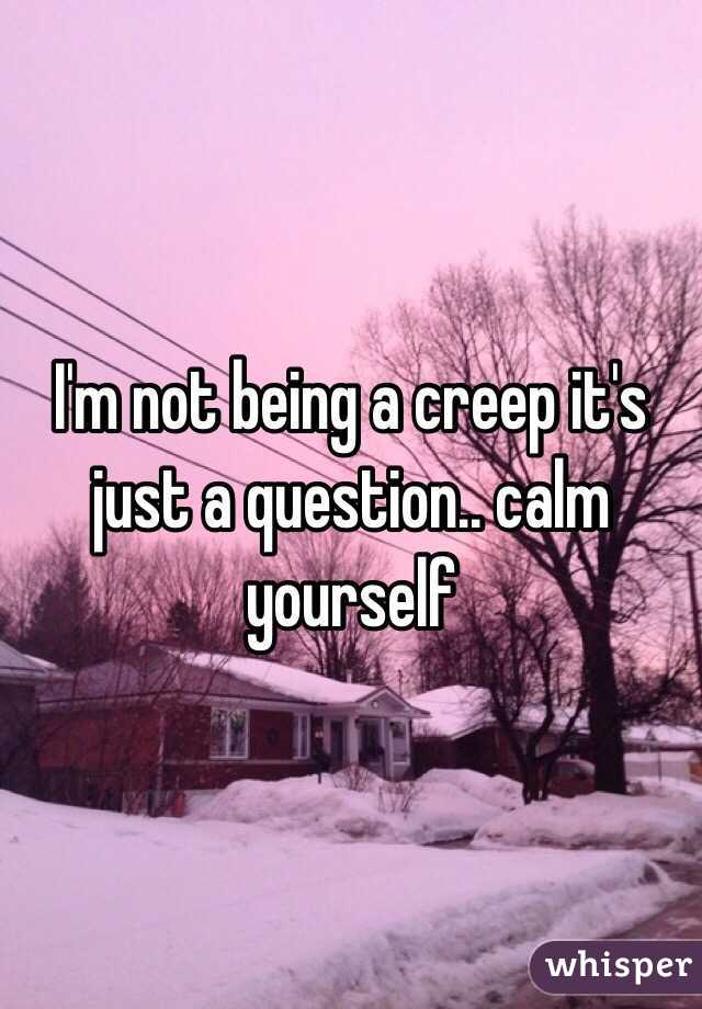 I'm not being a creep it's just a question.. calm yourself