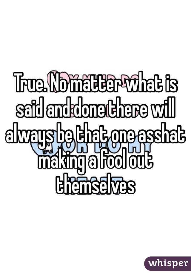 True. No matter what is said and done there will always be that one asshat making a fool out themselves