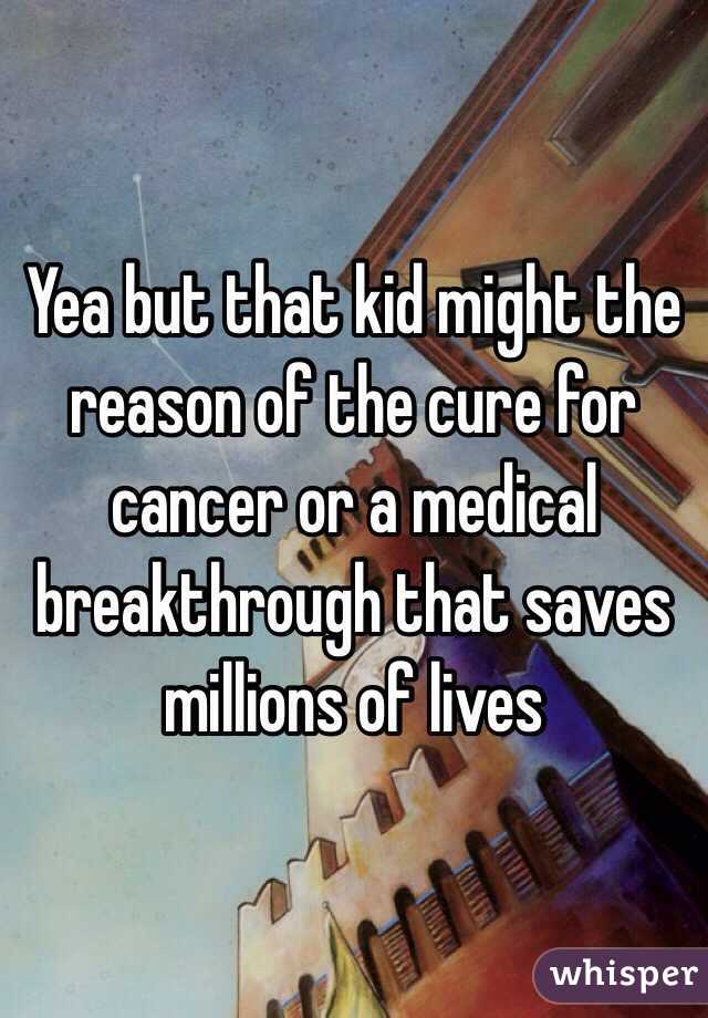 Yea but that kid might the reason of the cure for cancer or a medical breakthrough that saves millions of lives