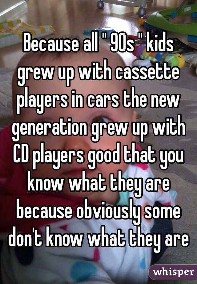 Because all " 90s " kids grew up with cassette players in cars the new generation grew up with CD players good that you know what they are because obviously some don't know what they are 