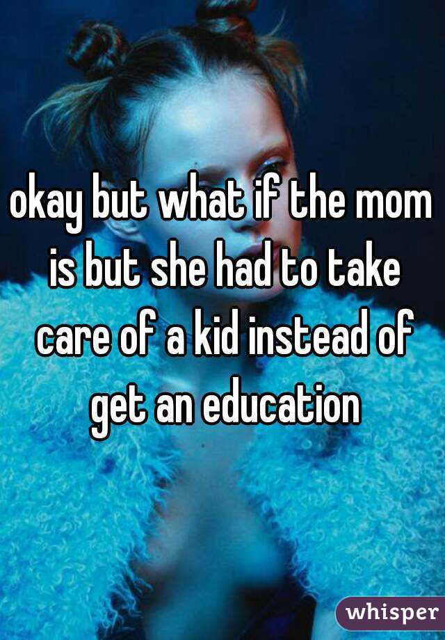 okay but what if the mom is but she had to take care of a kid instead of get an education