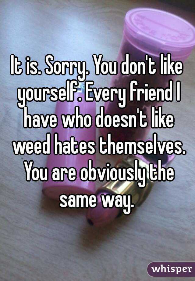 It is. Sorry. You don't like yourself. Every friend I have who doesn't like weed hates themselves. You are obviously the same way. 