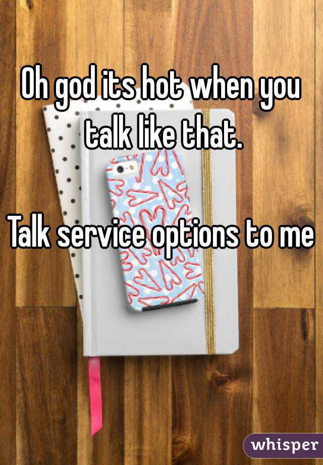 Oh god its hot when you talk like that.

Talk service options to me