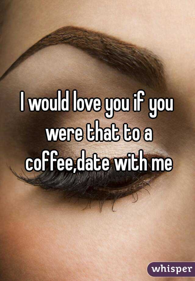 I would love you if you were that to a coffee,date with me