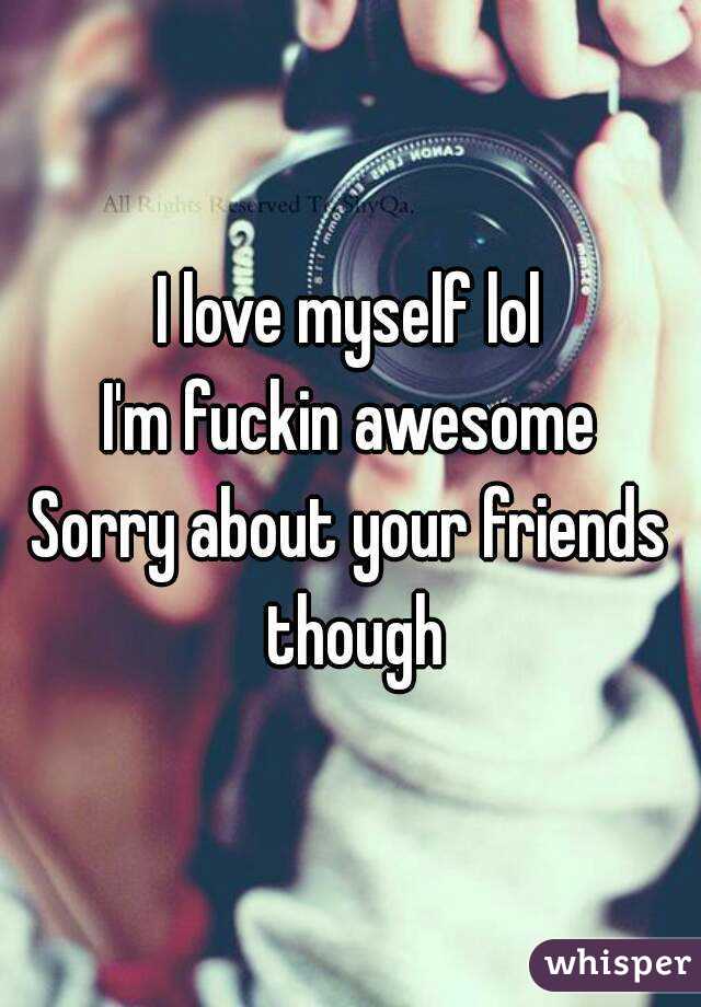 I love myself lol
I'm fuckin awesome
Sorry about your friends though