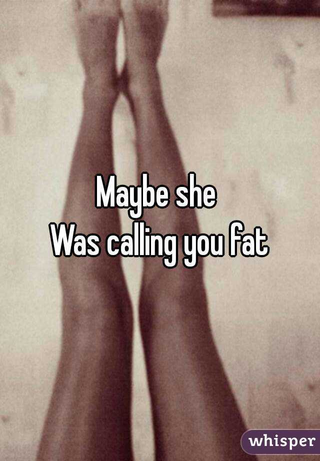 Maybe she 
Was calling you fat
