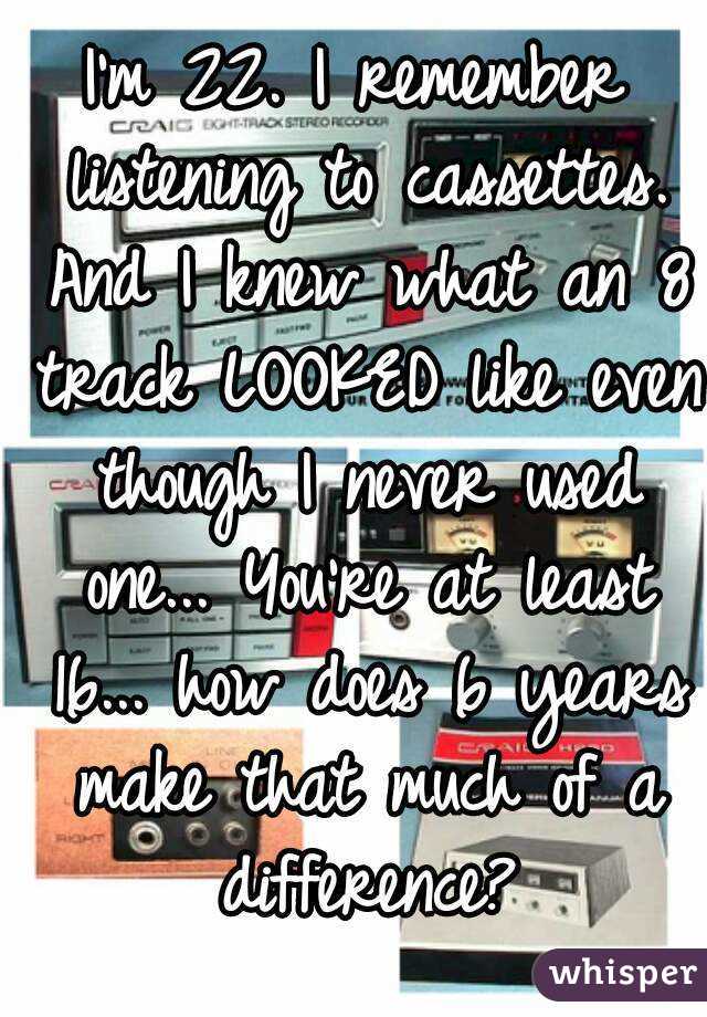 I'm 22. I remember listening to cassettes. And I knew what an 8 track LOOKED like even though I never used one... You're at least 16... how does 6 years make that much of a difference?