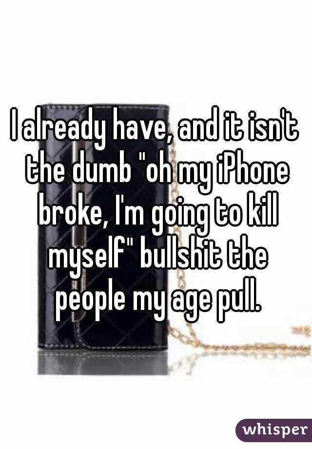 I already have, and it isn't the dumb "oh my iPhone broke, I'm going to kill myself" bullshit the people my age pull.