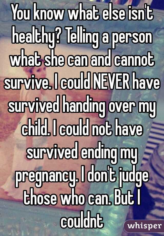 You know what else isn't healthy? Telling a person what she can and cannot survive. I could NEVER have survived handing over my child. I could not have survived ending my pregnancy. I don't judge those who can. But I couldnt  