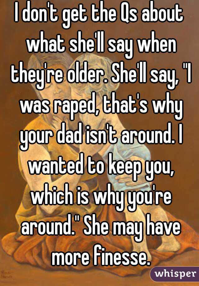 I don't get the Qs about what she'll say when they're older. She'll say, "I was raped, that's why your dad isn't around. I wanted to keep you, which is why you're around." She may have more finesse.