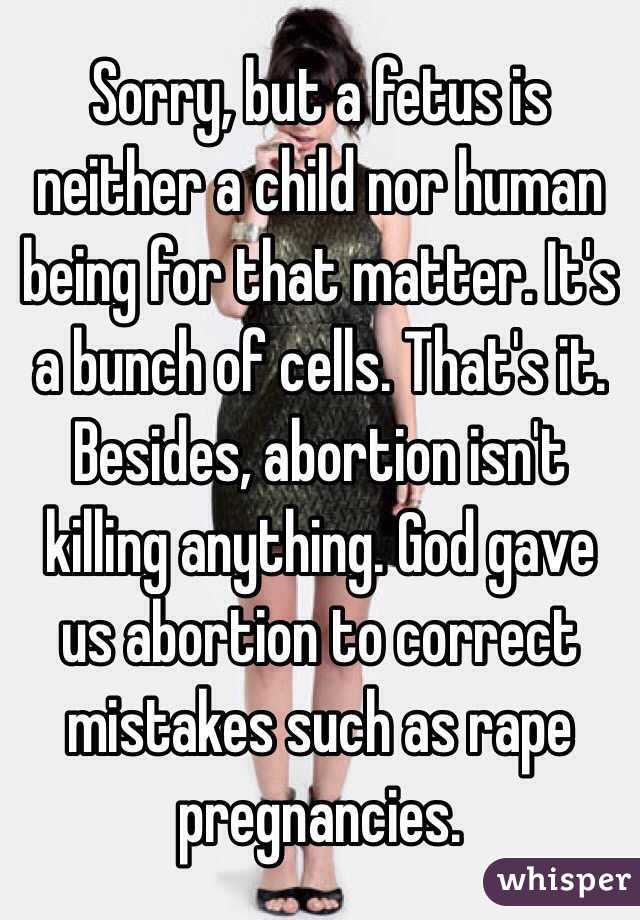 Sorry, but a fetus is neither a child nor human being for that matter. It's a bunch of cells. That's it. Besides, abortion isn't killing anything. God gave us abortion to correct mistakes such as rape pregnancies. 