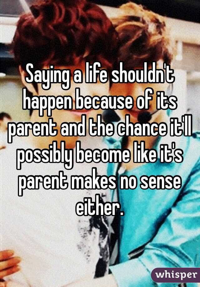 Saying a life shouldn't happen because of its parent and the chance it'll possibly become like it's parent makes no sense either. 