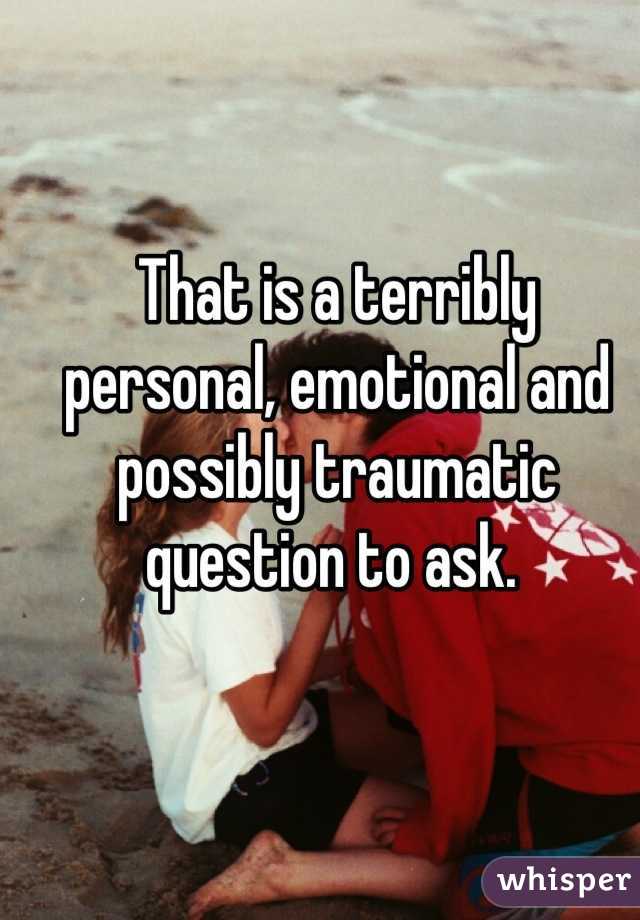 That is a terribly personal, emotional and possibly traumatic question to ask. 