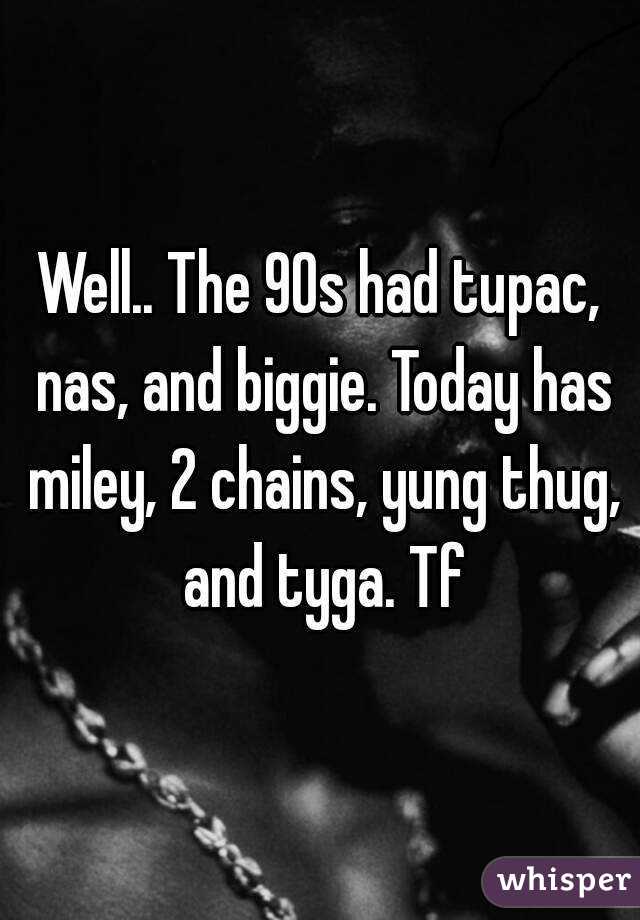 Well.. The 90s had tupac, nas, and biggie. Today has miley, 2 chains, yung thug, and tyga. Tf