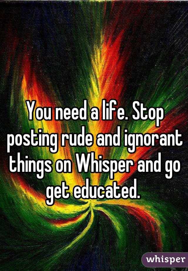 You need a life. Stop posting rude and ignorant things on Whisper and go get educated. 