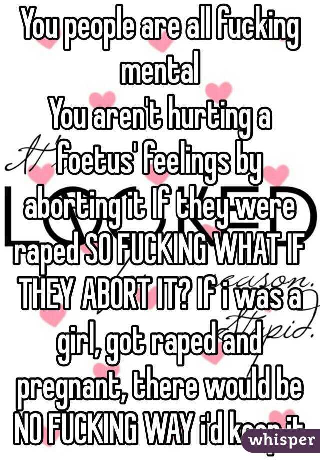 You people are all fucking mental
You aren't hurting a foetus' feelings by aborting it If they were raped SO FUCKING WHAT IF THEY ABORT IT? If i was a girl, got raped and pregnant, there would be NO FUCKING WAY i'd keep it