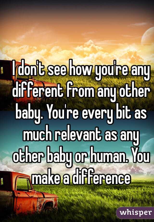 I don't see how you're any different from any other baby. You're every bit as much relevant as any other baby or human. You make a difference