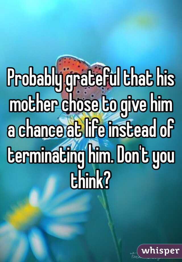 Probably grateful that his mother chose to give him a chance at life instead of terminating him. Don't you think?