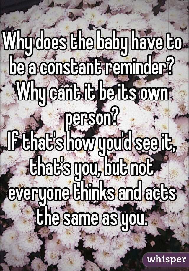 Why does the baby have to be a constant reminder? Why cant it be its own person? 
If that's how you'd see it, that's you, but not everyone thinks and acts the same as you.