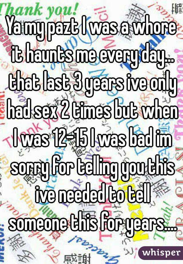 Ya my pazt I was a whore it haunts me every day... that last 3 years ive only had sex 2 times but when I was 12-15 I was bad im sorry for telling you this ive needed to tell someone this for years....