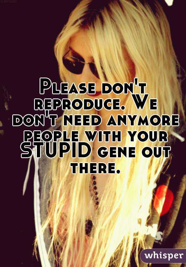 Please don't reproduce. We don't need anymore people with your STUPID gene out there.