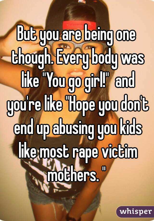 But you are being one though. Every body was like "You go girl!"  and you're like "Hope you don't end up abusing you kids like most rape victim mothers. " 