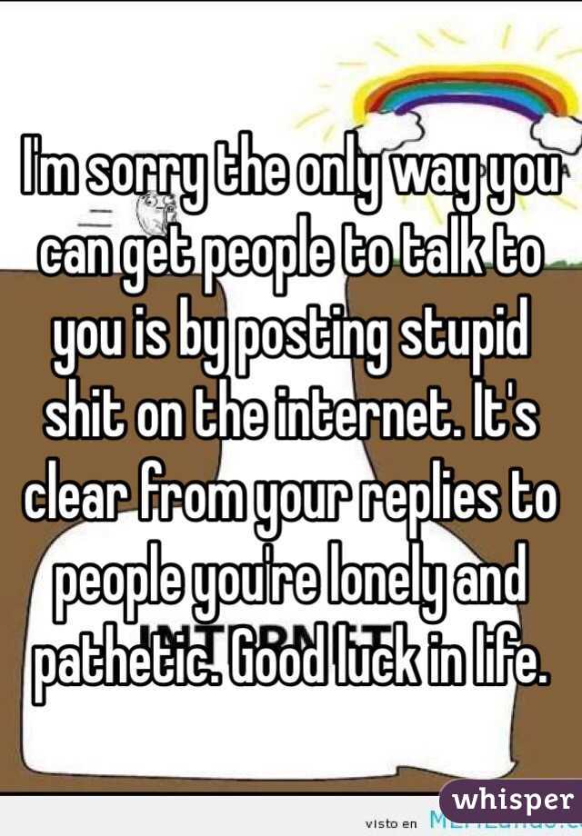 I'm sorry the only way you can get people to talk to you is by posting stupid shit on the internet. It's clear from your replies to people you're lonely and pathetic. Good luck in life. 