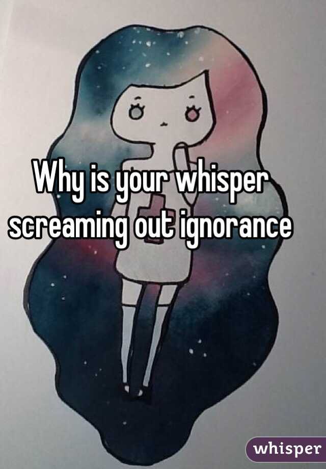 Why is your whisper screaming out ignorance 