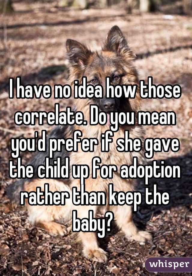 I have no idea how those correlate. Do you mean you'd prefer if she gave the child up for adoption rather than keep the baby? 