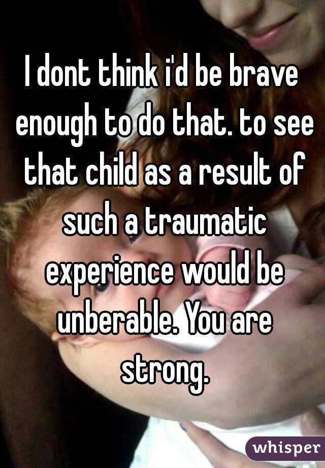 I dont think i'd be brave enough to do that. to see that child as a result of such a traumatic experience would be unberable. You are strong.