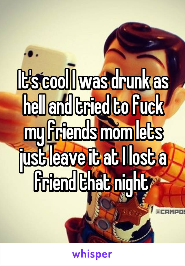 It's cool I was drunk as hell and tried to fuck my friends mom lets just leave it at I lost a friend that night 