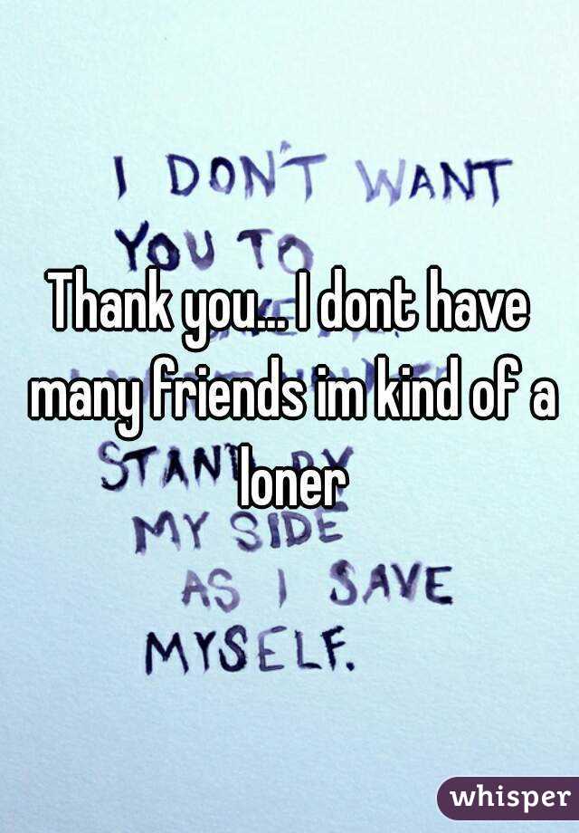 Thank you... I dont have many friends im kind of a loner