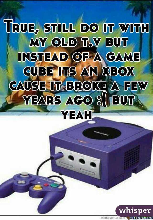 True, still do it with my old t.v but instead of a game cube its an xbox cause it broke a few years ago :( but yeah 