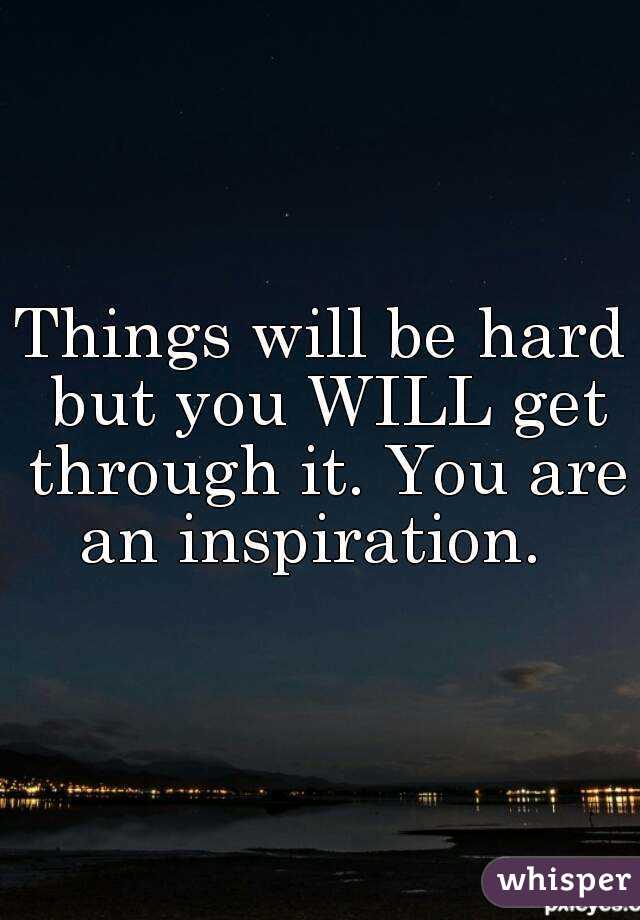 Things will be hard but you WILL get through it. You are an inspiration.  