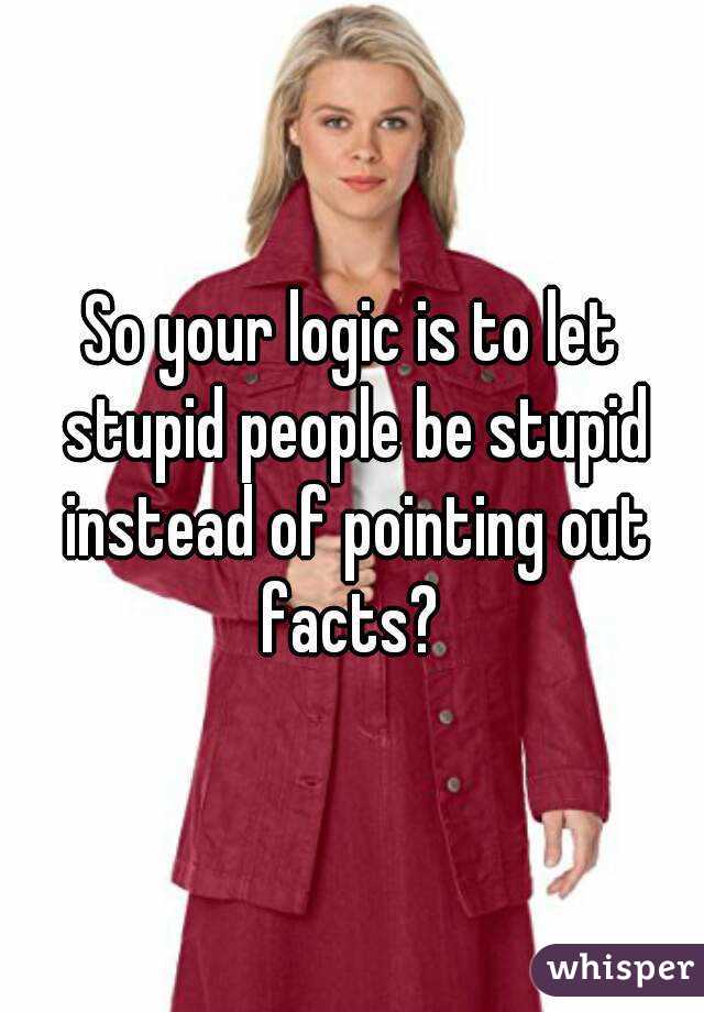 So your logic is to let stupid people be stupid instead of pointing out facts? 